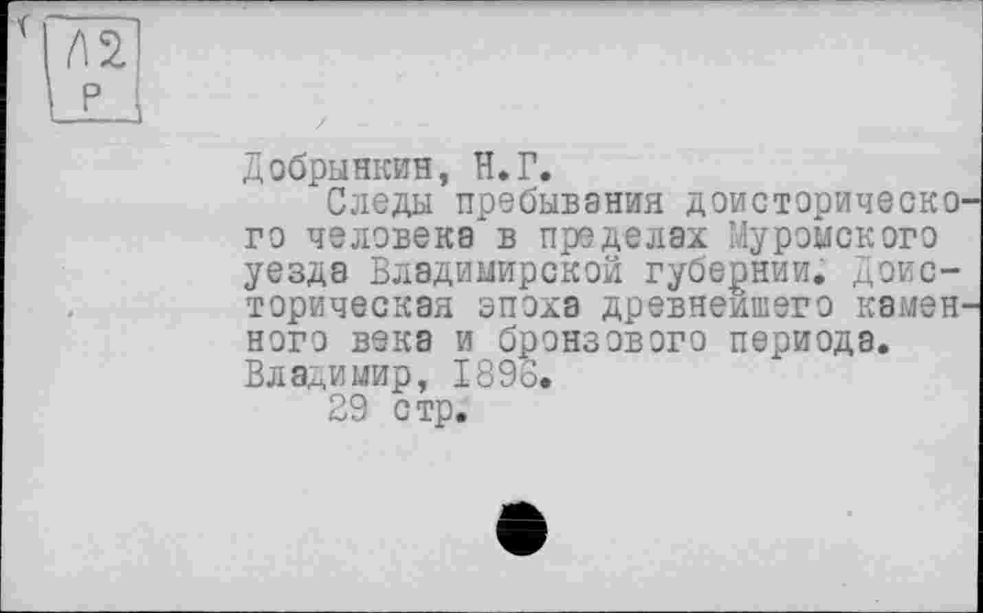 ﻿Добрынкин, Н.Г.
Следы пребывания доисторическо го человека в пределах Муромского уезда Владимирской губернии. Доисторическая эпоха древнейшего камен ного века и бронзового периода. Владимир, 1898.
29 стр.